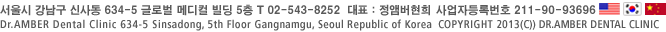서울시 강남구 신사동 634-5 글로벌 메디컬 빌딩 5층 T 02-543-8252 대표 : 정앰버현희  사업자등록번호 123-23-46098 Dr.AMBER Dental Clinic 634-5 Sinsadong, 5th Floor Gangnamgu, Seoul Republic of Korea  COPYRIGHT 2013(C)) DR.AMBER DENTAL CLINIC